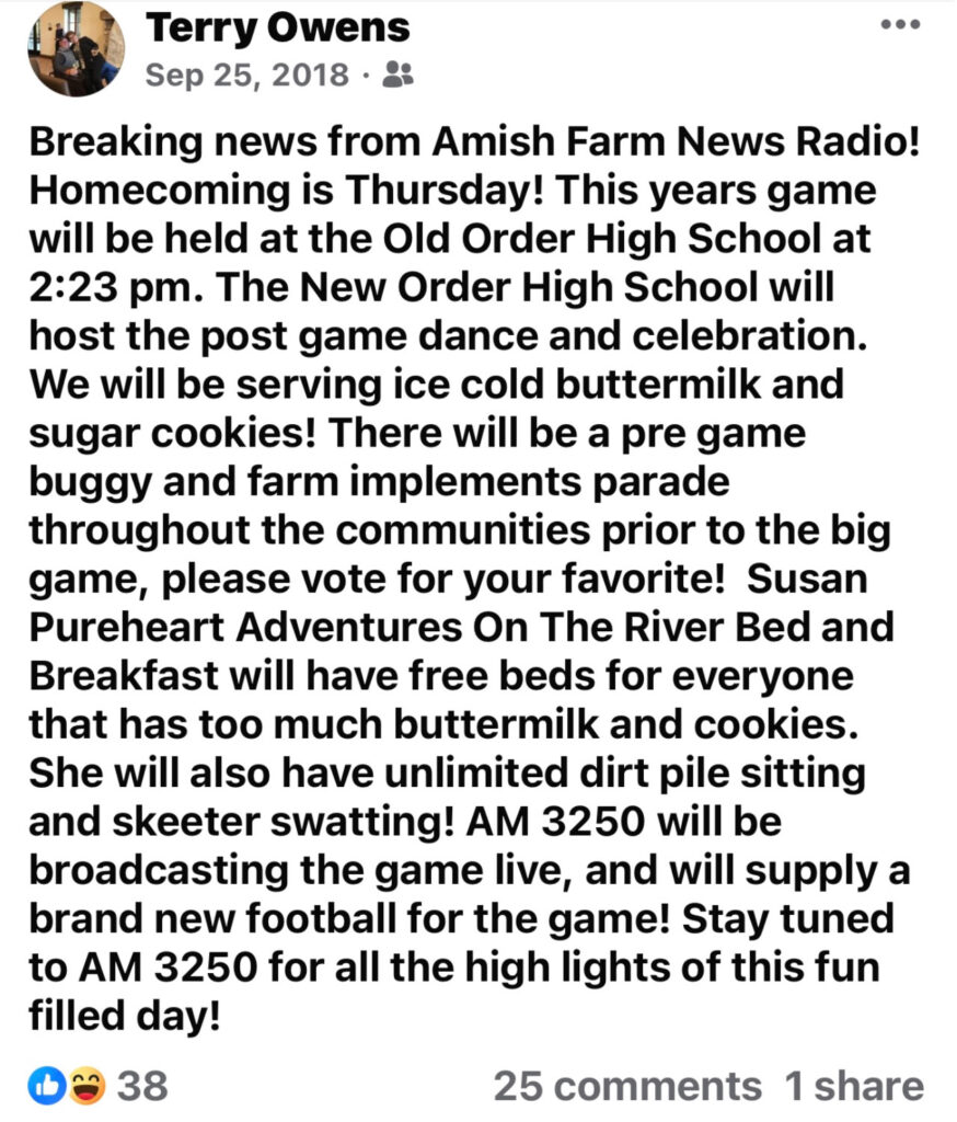 Screenshot from fake Amish News Facebook page. Text reads: “Terry Owens Sep 25, 2018. 8
Breaking news from Amish Farm News Radio! Homecoming is Thursday! This years game will be held at the Old Order High School at 2:23 pm. The New Order High School will host the post game dance and celebration. We will be serving ice cold buttermilk and sugar cookies! There will be a pre game buggy and farm implements parade throughout the communities prior to the big game, please vote for your favorite! Susan Pureheart Adventures On The River Bed and Breakfast will have free beds for everyone that has too much buttermilk and cookies. She will also have unlimited dirt pile sitting and skeeter swatting! AM 3250 will be broadcasting the game live, and will supply a brand new football for the game! Stay tuned to AM 3250 for all the high lights of this fun filled day! 38. 25 comments 1 share”
